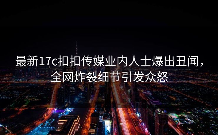 最新17c扣扣传媒业内人士爆出丑闻，全网炸裂细节引发众怒