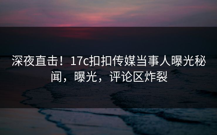 深夜直击！17c扣扣传媒当事人曝光秘闻，曝光，评论区炸裂
