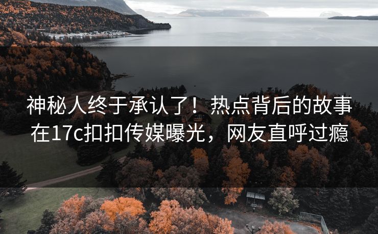 神秘人终于承认了！热点背后的故事在17c扣扣传媒曝光，网友直呼过瘾