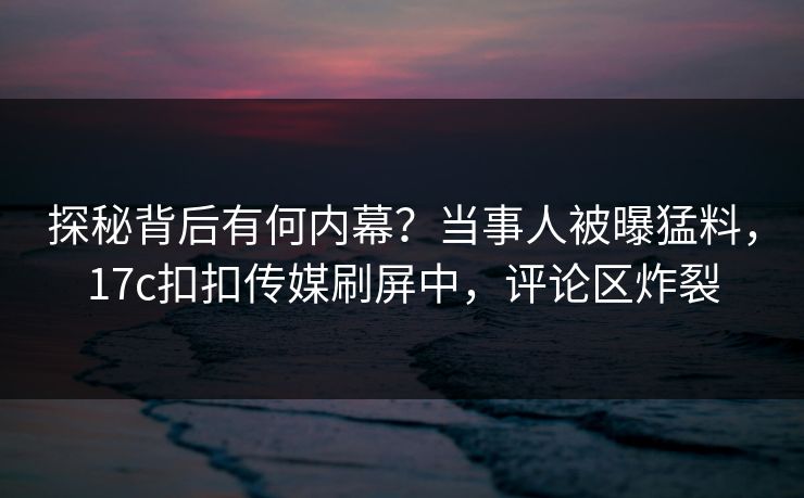 探秘背后有何内幕？当事人被曝猛料，17c扣扣传媒刷屏中，评论区炸裂