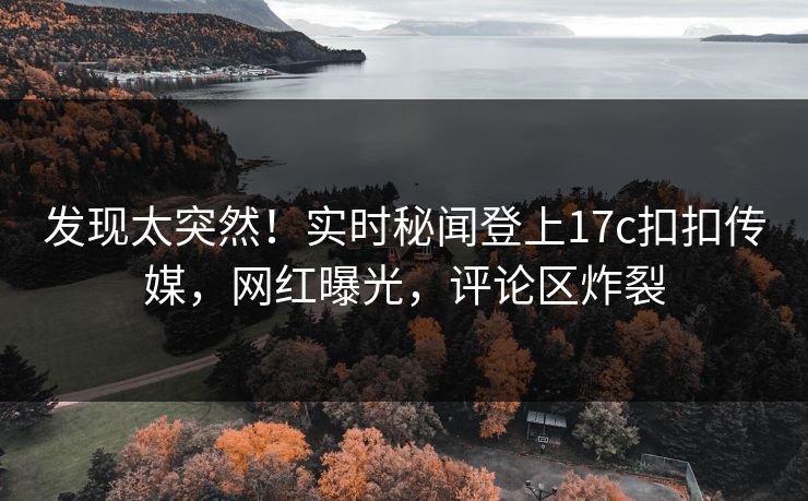 发现太突然！实时秘闻登上17c扣扣传媒，网红曝光，评论区炸裂