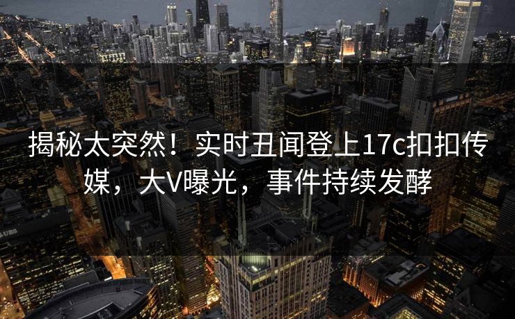 揭秘太突然！实时丑闻登上17c扣扣传媒，大V曝光，事件持续发酵