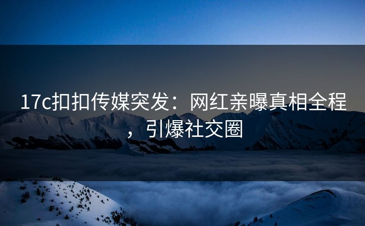 17c扣扣传媒突发：网红亲曝真相全程，引爆社交圈
