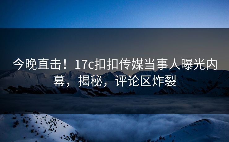 今晚直击！17c扣扣传媒当事人曝光内幕，揭秘，评论区炸裂