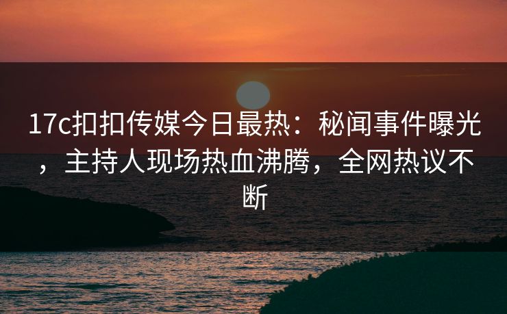17c扣扣传媒今日最热：秘闻事件曝光，主持人现场热血沸腾，全网热议不断