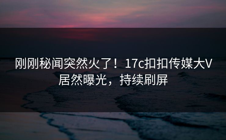 刚刚秘闻突然火了！17c扣扣传媒大V居然曝光，持续刷屏
