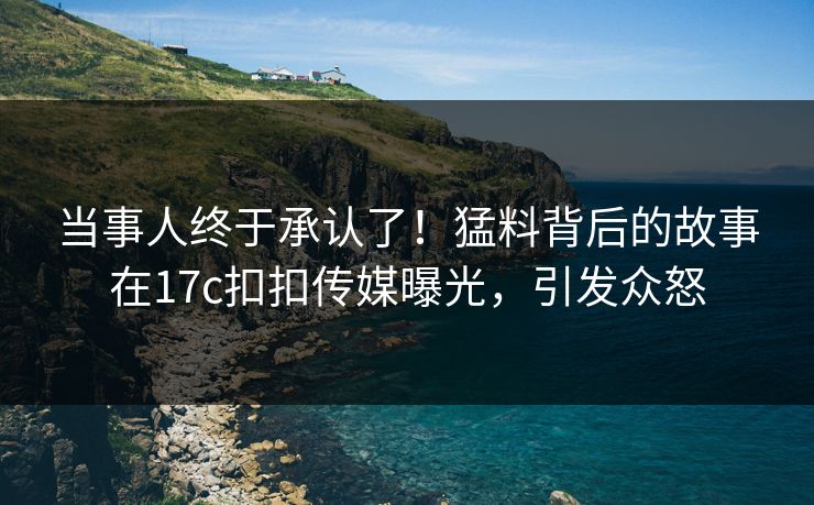 当事人终于承认了！猛料背后的故事在17c扣扣传媒曝光，引发众怒