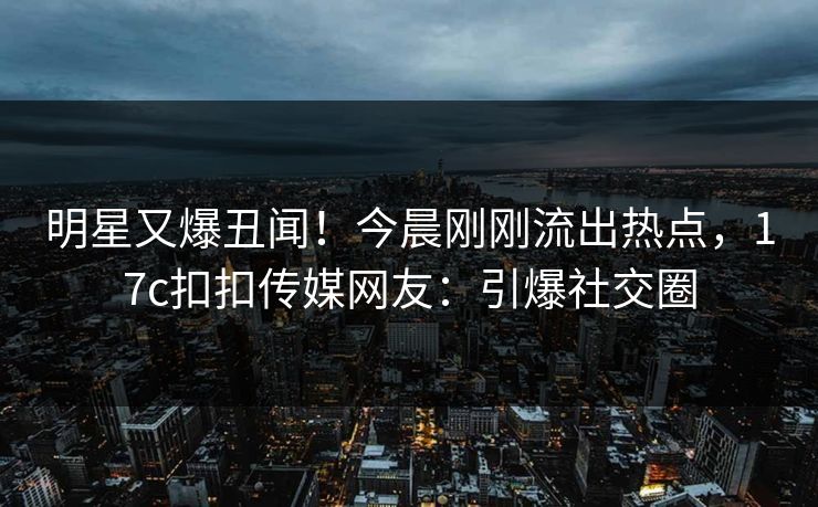 明星又爆丑闻！今晨刚刚流出热点，17c扣扣传媒网友：引爆社交圈