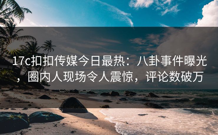 17c扣扣传媒今日最热：八卦事件曝光，圈内人现场令人震惊，评论数破万