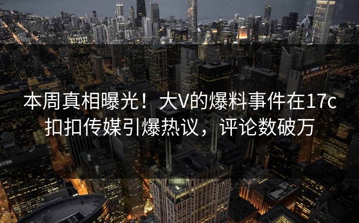 本周真相曝光！大V的爆料事件在17c扣扣传媒引爆热议，评论数破万