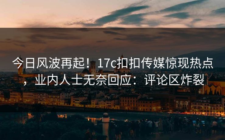 今日风波再起！17c扣扣传媒惊现热点，业内人士无奈回应：评论区炸裂