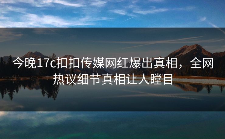 今晚17c扣扣传媒网红爆出真相，全网热议细节真相让人瞠目
