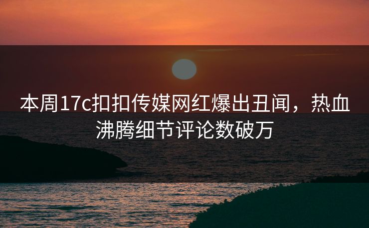 本周17c扣扣传媒网红爆出丑闻，热血沸腾细节评论数破万