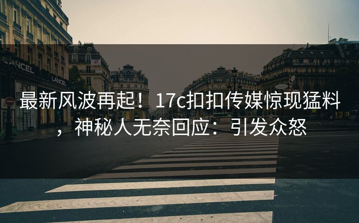 最新风波再起！17c扣扣传媒惊现猛料，神秘人无奈回应：引发众怒