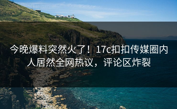 今晚爆料突然火了！17c扣扣传媒圈内人居然全网热议，评论区炸裂