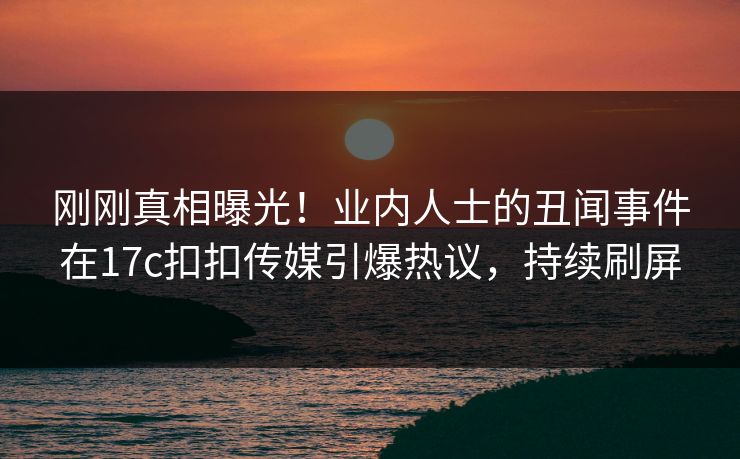 刚刚真相曝光！业内人士的丑闻事件在17c扣扣传媒引爆热议，持续刷屏