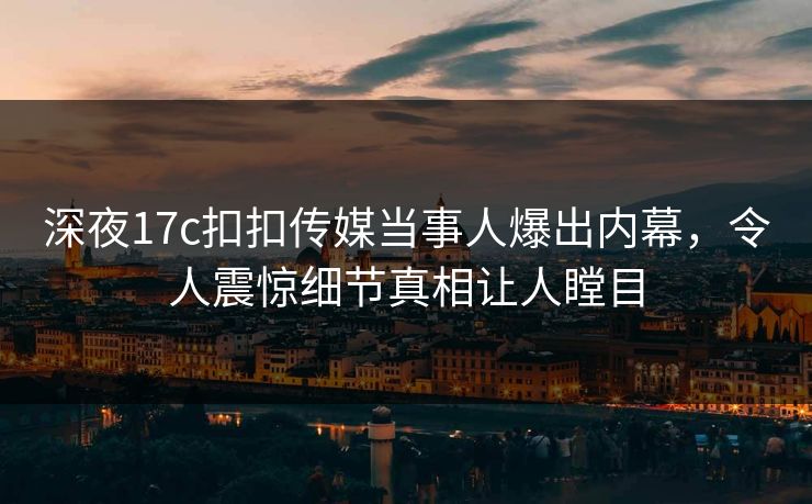 深夜17c扣扣传媒当事人爆出内幕，令人震惊细节真相让人瞠目