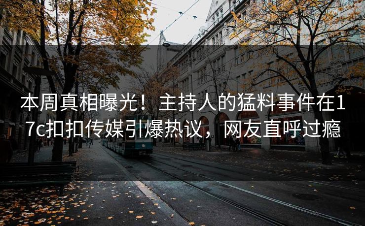 本周真相曝光！主持人的猛料事件在17c扣扣传媒引爆热议，网友直呼过瘾