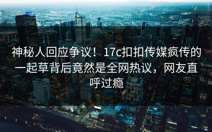 神秘人回应争议！17c扣扣传媒疯传的一起草背后竟然是全网热议，网友直呼过瘾