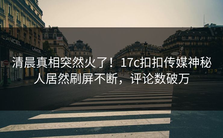 清晨真相突然火了！17c扣扣传媒神秘人居然刷屏不断，评论数破万