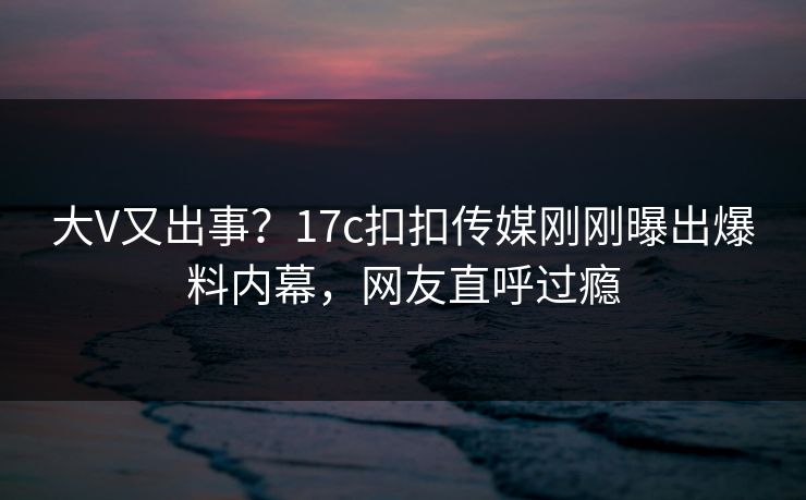 大V又出事？17c扣扣传媒刚刚曝出爆料内幕，网友直呼过瘾