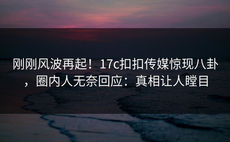 刚刚风波再起！17c扣扣传媒惊现八卦，圈内人无奈回应：真相让人瞠目
