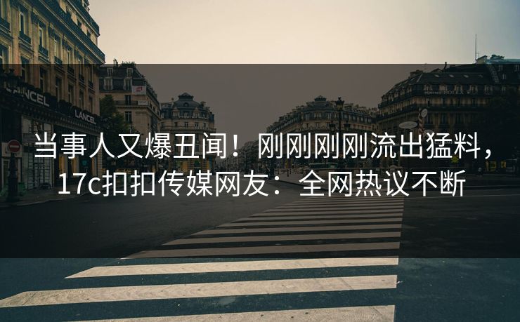 当事人又爆丑闻！刚刚刚刚流出猛料，17c扣扣传媒网友：全网热议不断
