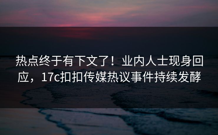 热点终于有下文了！业内人士现身回应，17c扣扣传媒热议事件持续发酵