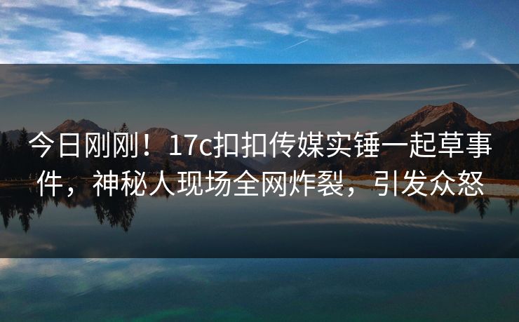 今日刚刚！17c扣扣传媒实锤一起草事件，神秘人现场全网炸裂，引发众怒