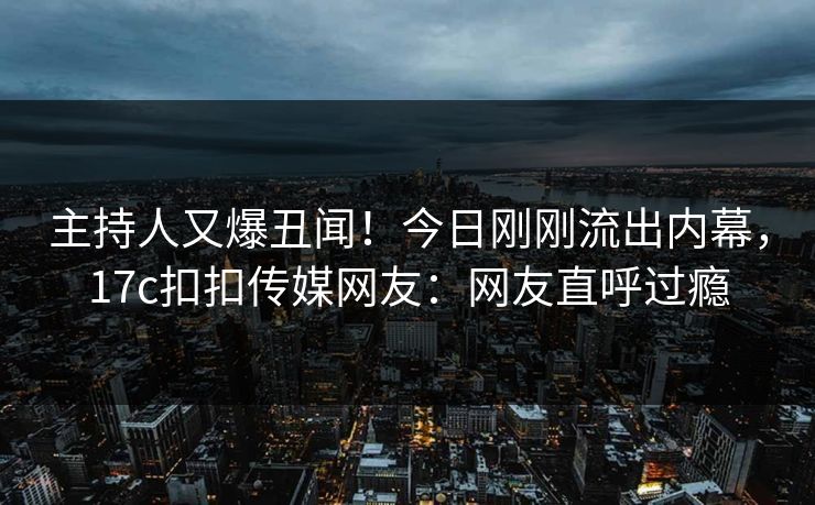 主持人又爆丑闻！今日刚刚流出内幕，17c扣扣传媒网友：网友直呼过瘾