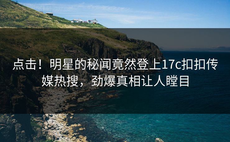 点击！明星的秘闻竟然登上17c扣扣传媒热搜，劲爆真相让人瞠目