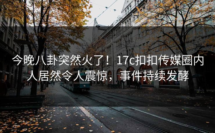 今晚八卦突然火了！17c扣扣传媒圈内人居然令人震惊，事件持续发酵