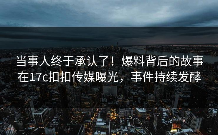 当事人终于承认了！爆料背后的故事在17c扣扣传媒曝光，事件持续发酵