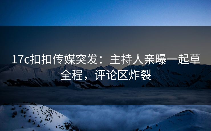 17c扣扣传媒突发：主持人亲曝一起草全程，评论区炸裂