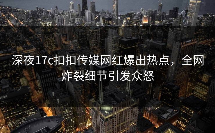 深夜17c扣扣传媒网红爆出热点，全网炸裂细节引发众怒