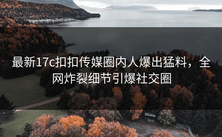 最新17c扣扣传媒圈内人爆出猛料，全网炸裂细节引爆社交圈