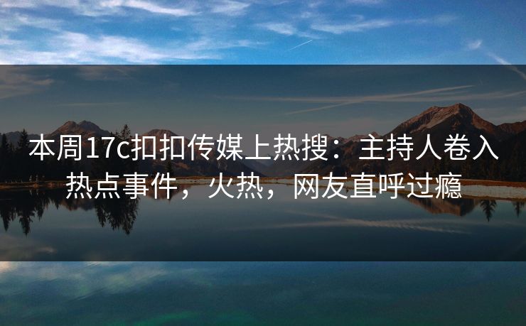 本周17c扣扣传媒上热搜：主持人卷入热点事件，火热，网友直呼过瘾