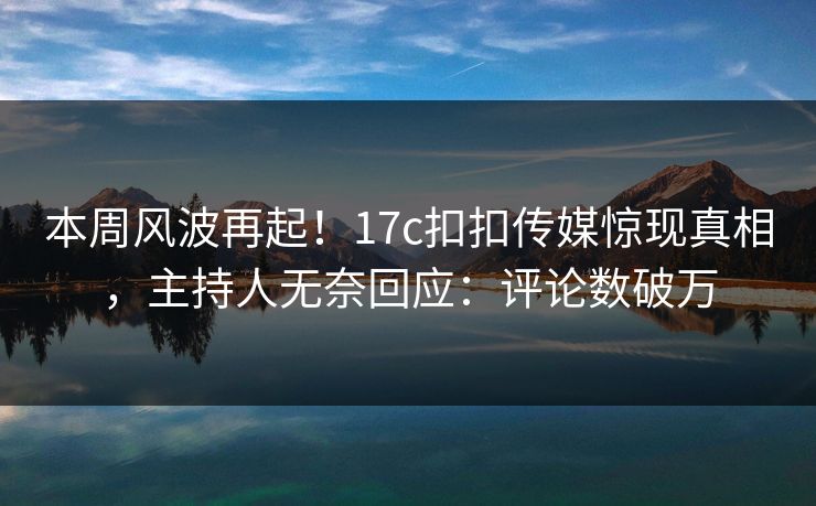 本周风波再起！17c扣扣传媒惊现真相，主持人无奈回应：评论数破万