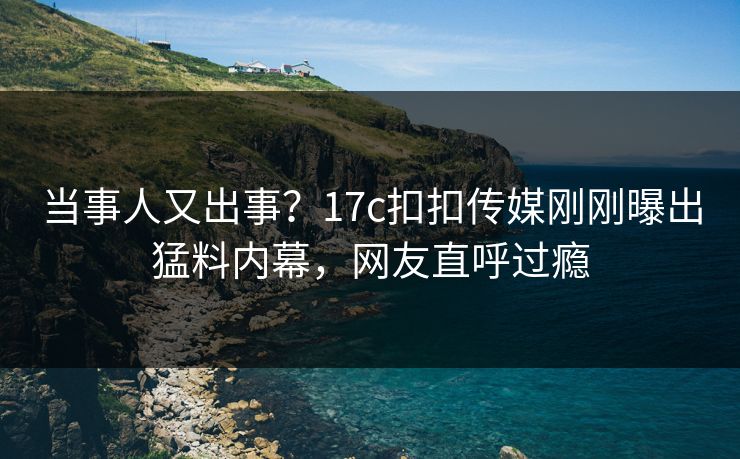 当事人又出事？17c扣扣传媒刚刚曝出猛料内幕，网友直呼过瘾
