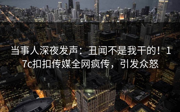 当事人深夜发声：丑闻不是我干的！17c扣扣传媒全网疯传，引发众怒