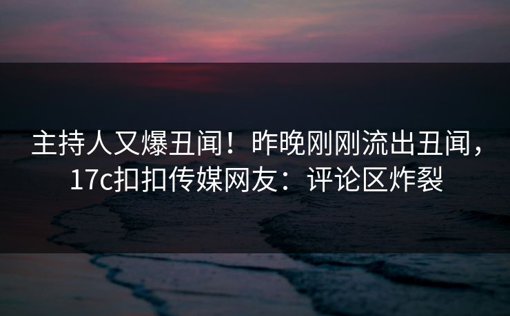 主持人又爆丑闻！昨晚刚刚流出丑闻，17c扣扣传媒网友：评论区炸裂