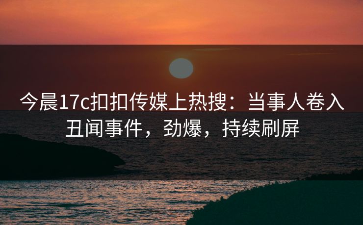 今晨17c扣扣传媒上热搜：当事人卷入丑闻事件，劲爆，持续刷屏