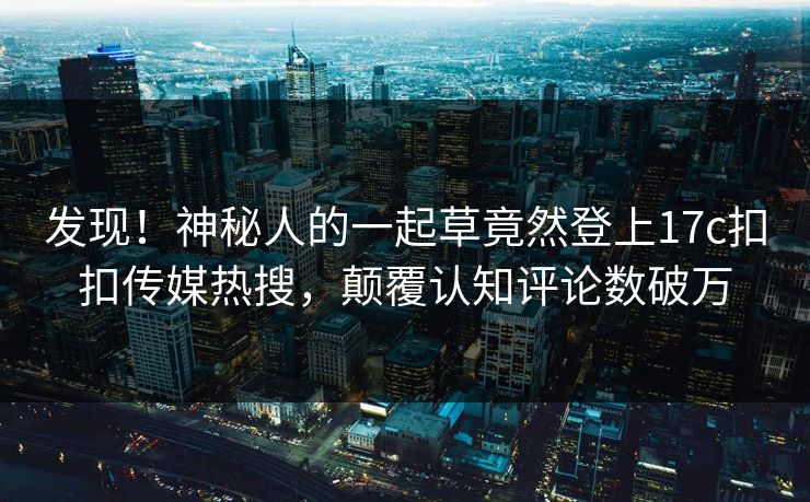 发现！神秘人的一起草竟然登上17c扣扣传媒热搜，颠覆认知评论数破万