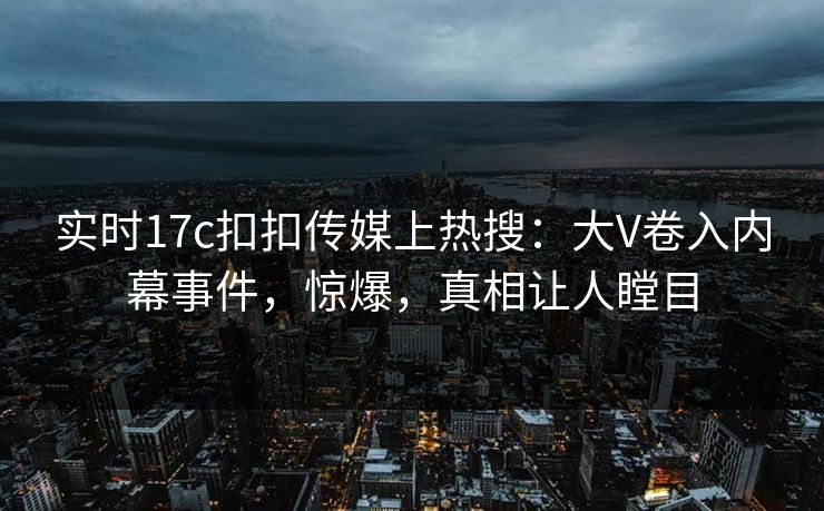 实时17c扣扣传媒上热搜：大V卷入内幕事件，惊爆，真相让人瞠目