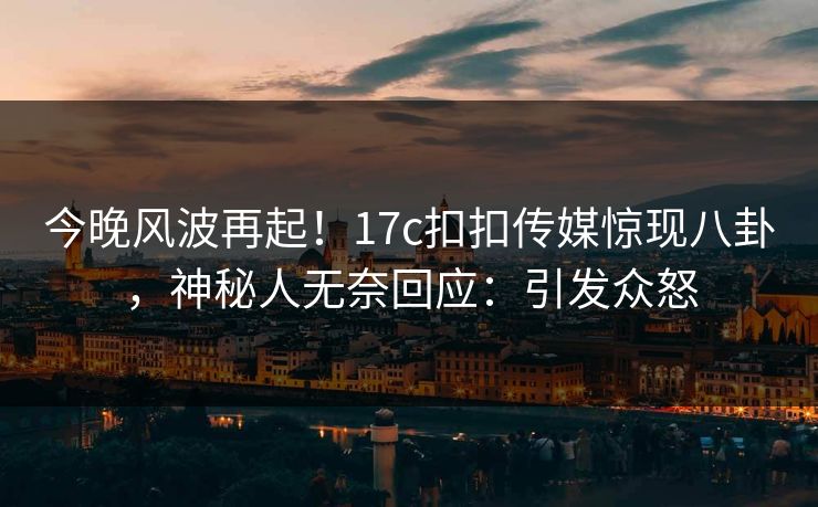 今晚风波再起！17c扣扣传媒惊现八卦，神秘人无奈回应：引发众怒