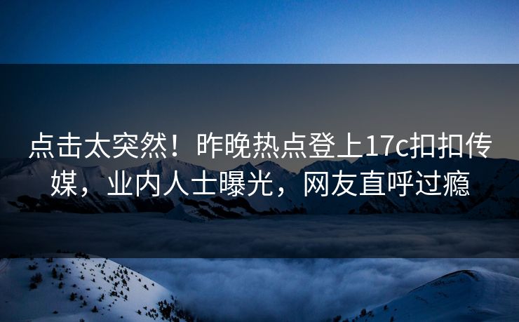 点击太突然！昨晚热点登上17c扣扣传媒，业内人士曝光，网友直呼过瘾