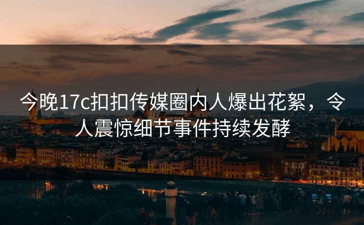 今晚17c扣扣传媒圈内人爆出花絮，令人震惊细节事件持续发酵