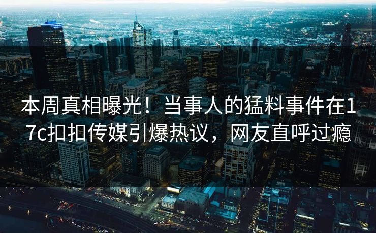 本周真相曝光！当事人的猛料事件在17c扣扣传媒引爆热议，网友直呼过瘾