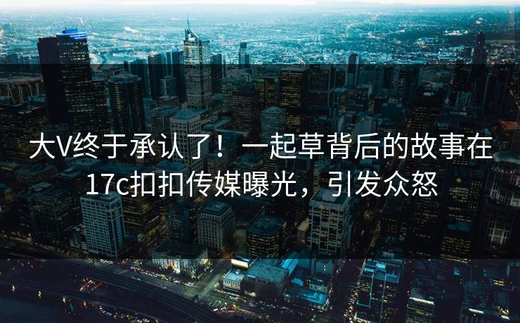 大V终于承认了！一起草背后的故事在17c扣扣传媒曝光，引发众怒