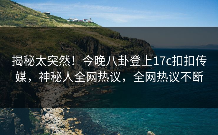 揭秘太突然！今晚八卦登上17c扣扣传媒，神秘人全网热议，全网热议不断